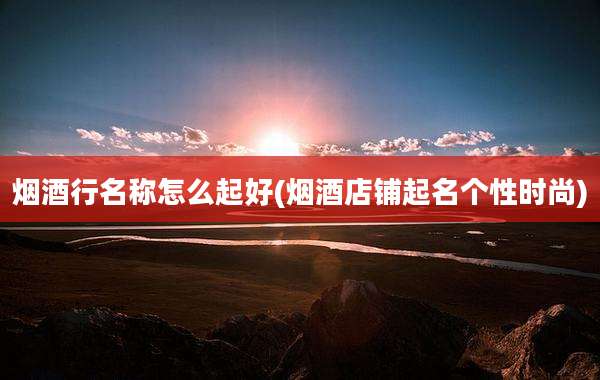 烟酒行名称怎么起好(烟酒店铺起名个性时尚)