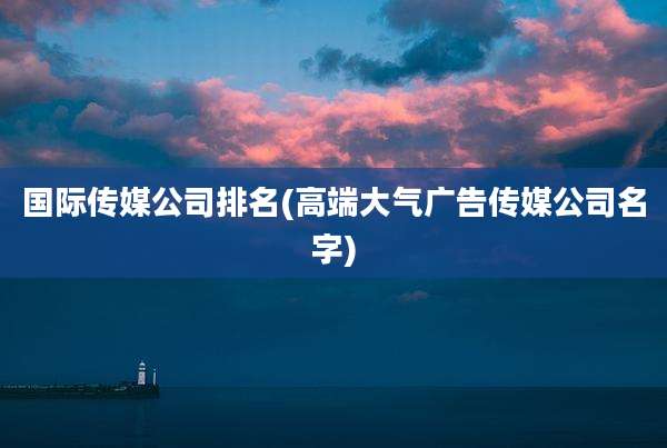 国际传媒公司排名(高端大气广告传媒公司名字)