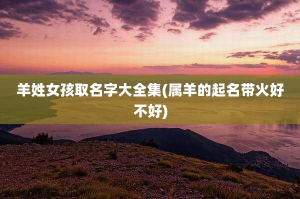 羊姓女孩取名字大全集(属羊的起名带火好不好)