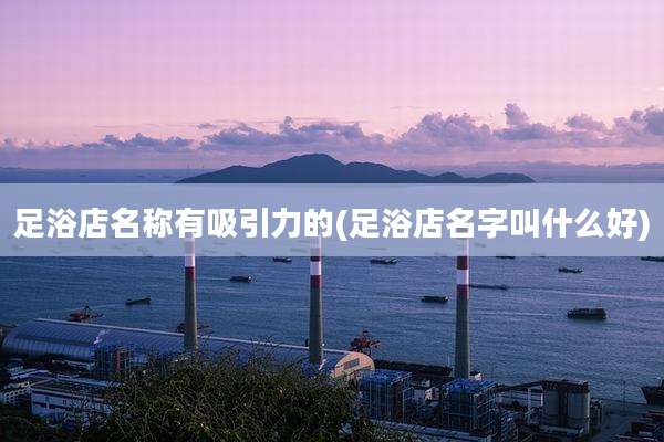 足浴店名称有吸引力的(足浴店名字叫什么好)