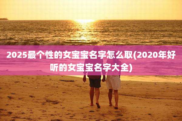 2025最个性的女宝宝名字怎么取(2020年好听的女宝宝名字大全)