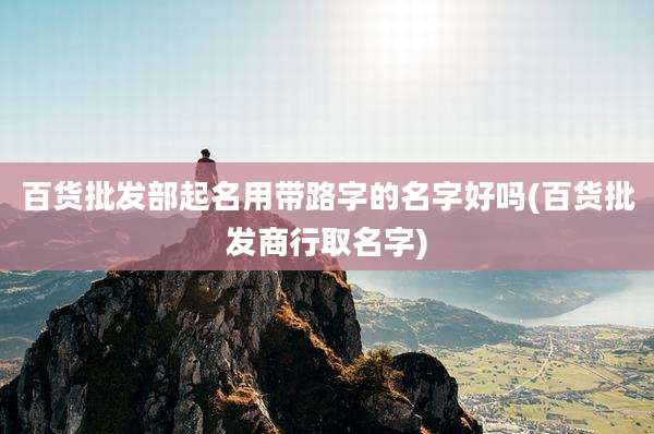 百货批发部起名用带路字的名字好吗(百货批发商行取名字)