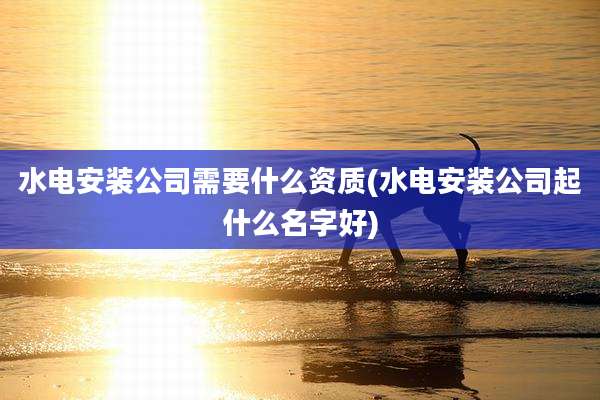 水电安装公司需要什么资质(水电安装公司起什么名字好)