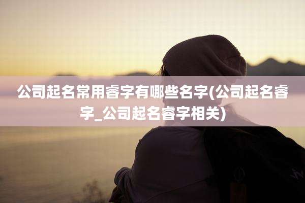 公司起名常用睿字有哪些名字(公司起名睿字_公司起名睿字相关)