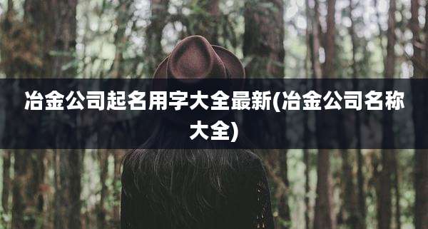 冶金公司起名用字大全最新(冶金公司名称大全)
