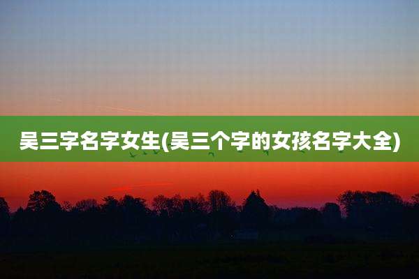 吴三字名字女生(吴三个字的女孩名字大全)