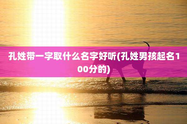 孔姓带一字取什么名字好听(孔姓男孩起名100分的)