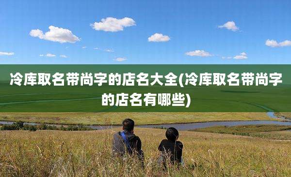 冷库取名带尚字的店名大全(冷库取名带尚字的店名有哪些)