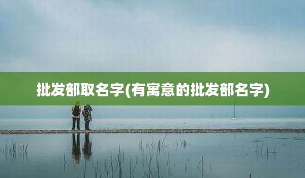 批发部取名字(有寓意的批发部名字)