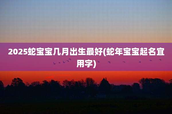 2025蛇宝宝几月出生最好(蛇年宝宝起名宜用字)