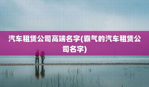 汽车租赁公司高端名字(霸气的汽车租赁公司名字)