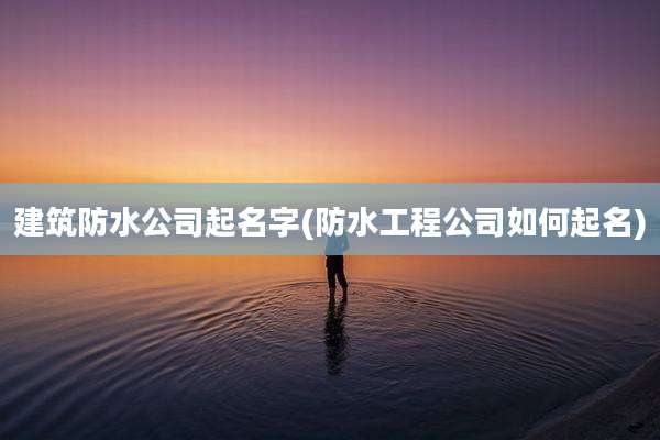 建筑防水公司起名字(防水工程公司如何起名)