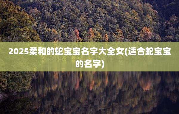 2025柔和的蛇宝宝名字大全女(适合蛇宝宝的名字)
