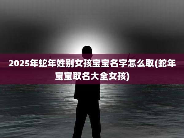 2025年蛇年姓别女孩宝宝名字怎么取(蛇年宝宝取名大全女孩)
