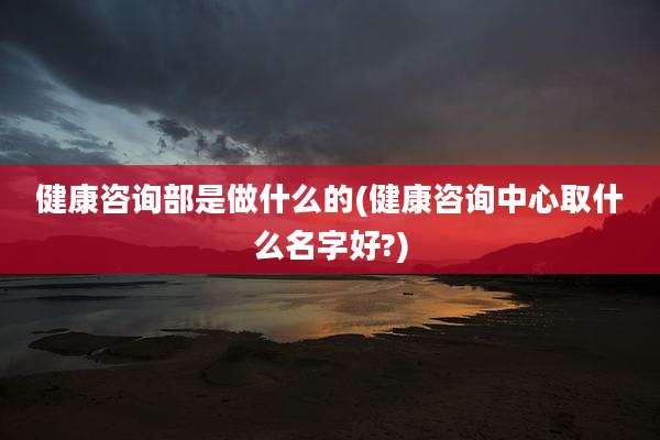 健康咨询部是做什么的(健康咨询中心取什么名字好?)