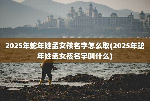 2025年蛇年姓孟女孩名字怎么取(2025年蛇年姓孟女孩名字叫什么)