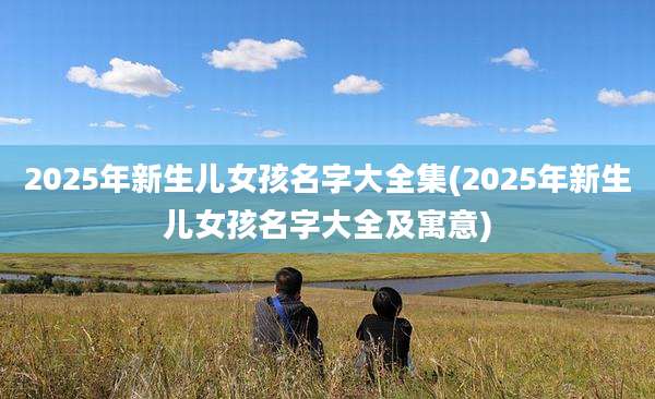 2025年新生儿女孩名字大全集(2025年新生儿女孩名字大全及寓意)