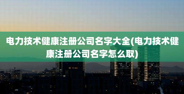 电力技术健康注册公司名字大全(电力技术健康注册公司名字怎么取)