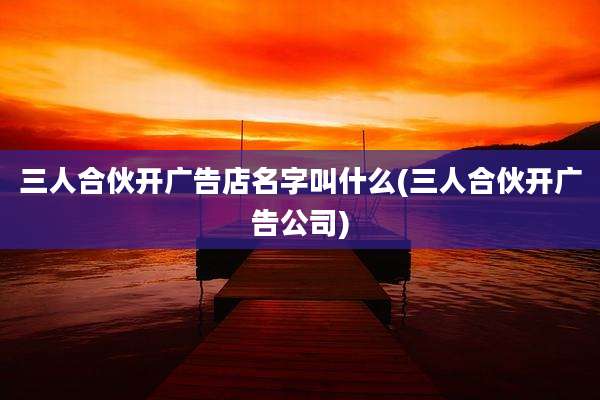 三人合伙开广告店名字叫什么(三人合伙开广告公司)