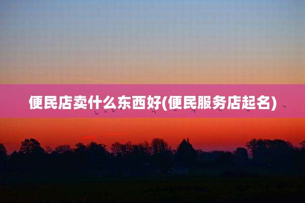 便民店卖什么东西好(便民服务店起名)