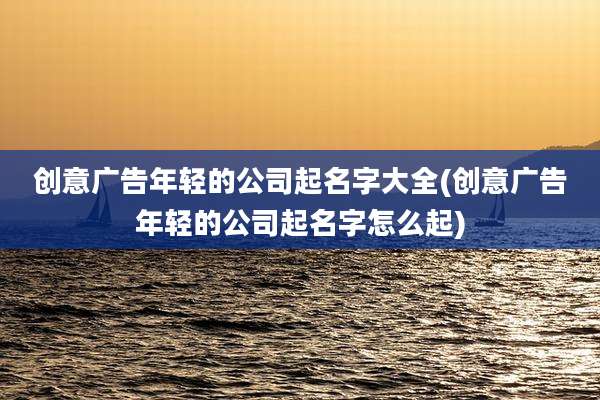 创意广告年轻的公司起名字大全(创意广告年轻的公司起名字怎么起)