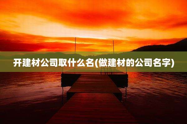 开建材公司取什么名(做建材的公司名字)