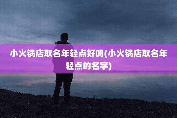 小火锅店取名年轻点好吗(小火锅店取名年轻点的名字)