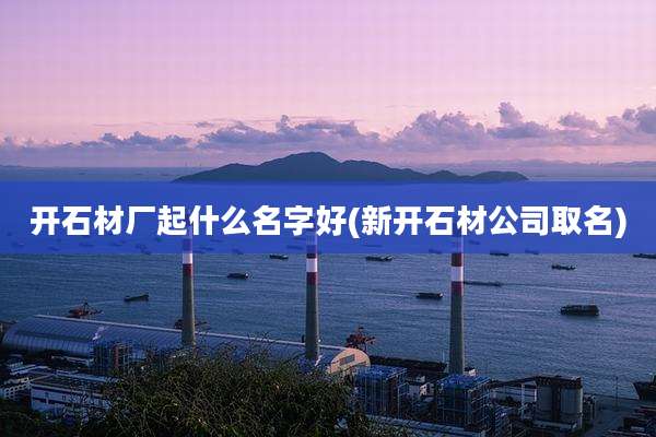 开石材厂起什么名字好(新开石材公司取名)