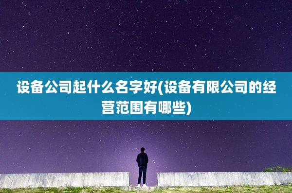 设备公司起什么名字好(设备有限公司的经营范围有哪些)