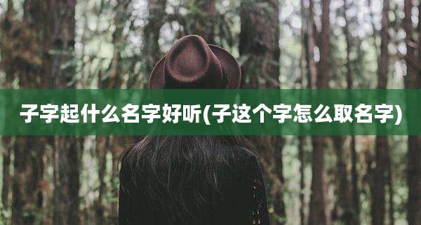 子字起什么名字好听(子这个字怎么取名字)