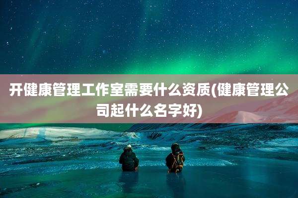 开健康管理工作室需要什么资质(健康管理公司起什么名字好)