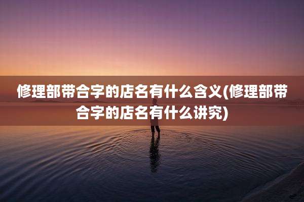 修理部带合字的店名有什么含义(修理部带合字的店名有什么讲究)