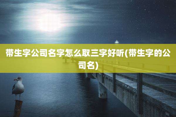 带生字公司名字怎么取三字好听(带生字的公司名)