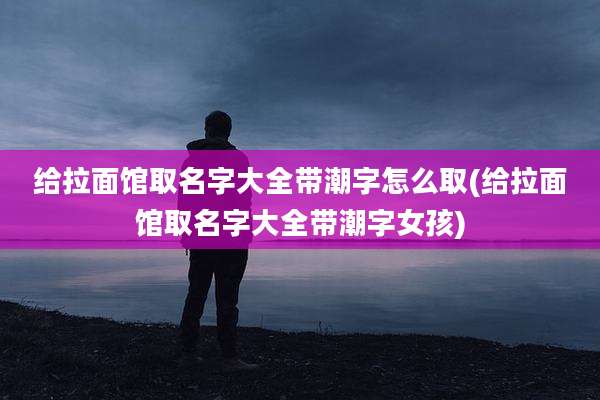 给拉面馆取名字大全带潮字怎么取(给拉面馆取名字大全带潮字女孩)