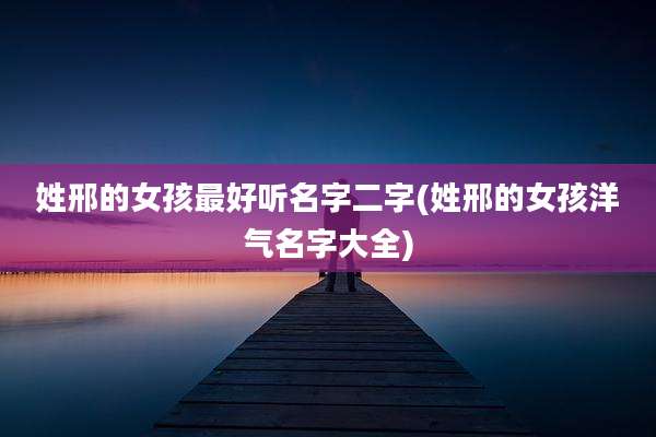 姓邢的女孩最好听名字二字(姓邢的女孩洋气名字大全)
