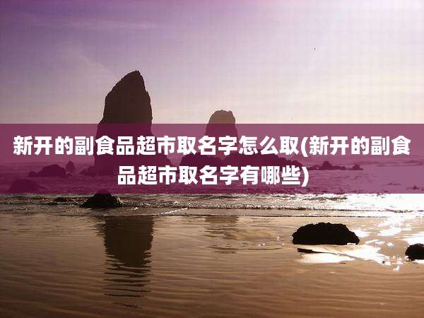 新开的副食品超市取名字怎么取(新开的副食品超市取名字有哪些)