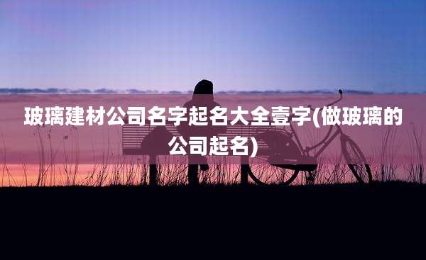 玻璃建材公司名字起名大全壹字(做玻璃的公司起名)
