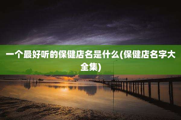 一个最好听的保健店名是什么(保健店名字大全集)
