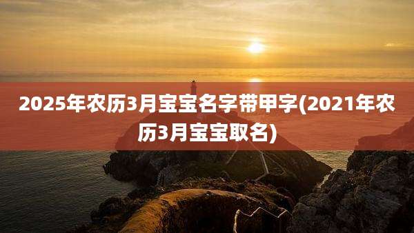 2025年农历3月宝宝名字带甲字(2021年农历3月宝宝取名)