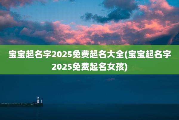 宝宝起名字2025免费起名大全(宝宝起名字2025免费起名女孩)