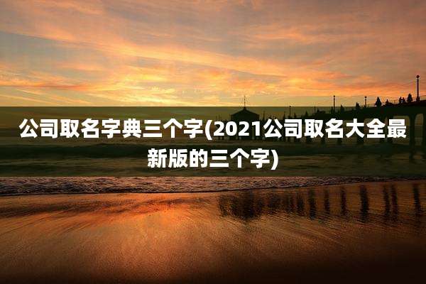 公司取名字典三个字(2021公司取名大全最新版的三个字)