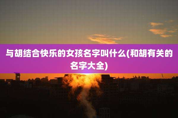 与胡结合快乐的女孩名字叫什么(和胡有关的名字大全)