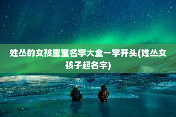 姓丛的女孩宝宝名字大全一字开头(姓丛女孩子起名字)