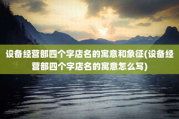 设备经营部四个字店名的寓意和象征(设备经营部四个字店名的寓意怎么写)