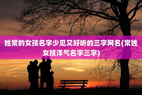 姓常的女孩名字少见又好听的三字网名(常姓女孩洋气名字三字)