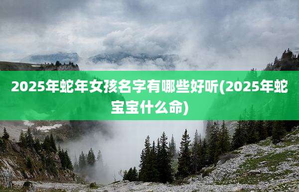 2025年蛇年女孩名字有哪些好听(2025年蛇宝宝什么命)