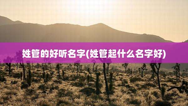 姓管的好听名字(姓管起什么名字好)