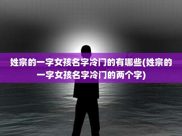 姓宗的一字女孩名字冷门的有哪些(姓宗的一字女孩名字冷门的两个字)