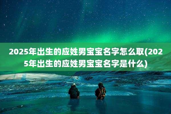 2025年出生的应姓男宝宝名字怎么取(2025年出生的应姓男宝宝名字是什么)