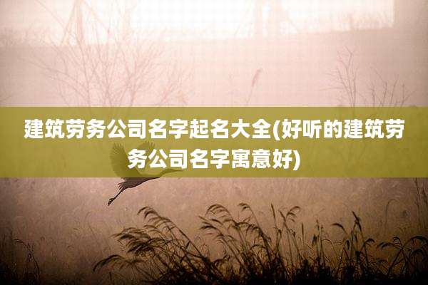 建筑劳务公司名字起名大全(好听的建筑劳务公司名字寓意好)